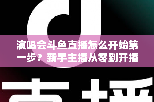 演唱会斗鱼直播怎么开始第一步？新手主播从零到开播的完整实战指南