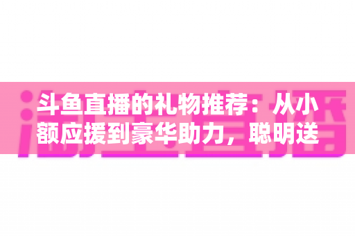 斗鱼直播的礼物推荐:从小额应援到豪华助力,聪明送礼的完整攻略指南 斗鱼直播的礼物推荐:从小额应援到豪华助力,聪明送礼的完整攻略指南