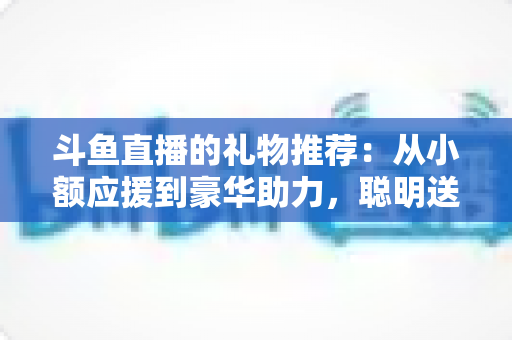 斗鱼直播的礼物推荐：从小额应援到豪华助力，聪明送礼的完整攻略指南
