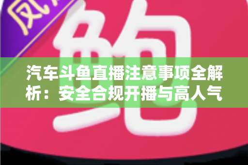 汽车斗鱼直播注意事项全解析：安全合规开播与高人气车载直播间打造指南