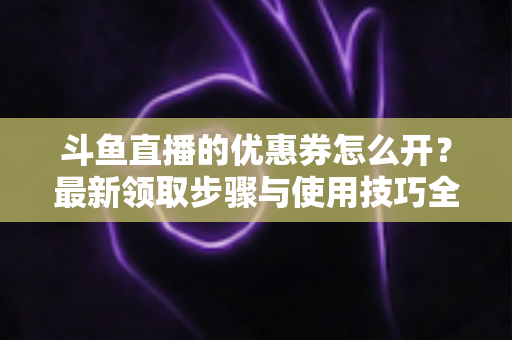 斗鱼直播的优惠券怎么开？最新领取步骤与使用技巧全解析