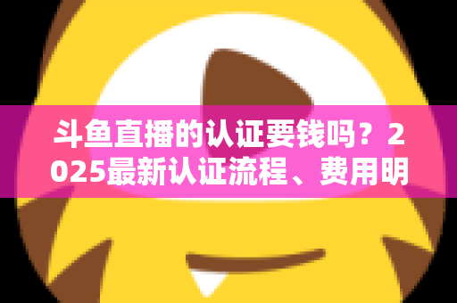 斗鱼直播的认证要钱吗?2025最新认证流程、费用明细与避坑指南全解析 斗鱼直播的认证要钱吗?2025最新认证流程、费用明细与避坑指南全解析