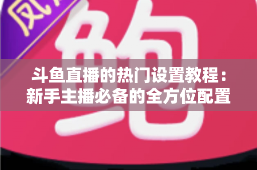 斗鱼直播的热门设置教程：新手主播必备的全方位配置指南