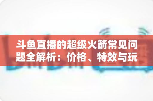斗鱼直播的超级火箭常见问题全解析:价格、特效与玩法一文读懂 斗鱼直播的超级火箭常见问题全解析:价格、特效与玩法一文读懂