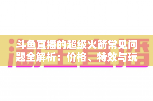 斗鱼直播的超级火箭常见问题全解析:价格、特效与玩法一文读懂 斗鱼直播的超级火箭常见问题全解析:价格、特效与玩法一文读懂