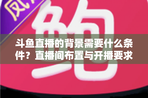 斗鱼直播的背景需要什么条件？直播间布置与开播要求全解析