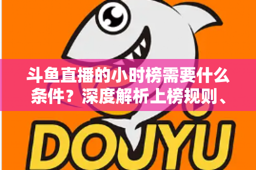 斗鱼直播的小时榜需要什么条件？深度解析上榜规则、冲刺技巧与主播成长指南