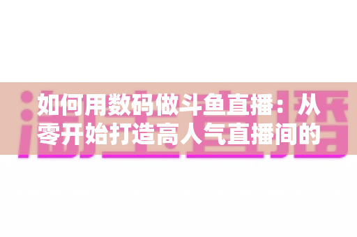 如何用数码做斗鱼直播：从零开始打造高人气直播间的完整指南