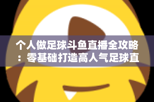 个人做足球斗鱼直播全攻略:零基础打造高人气足球直播间的实战秘籍 个人做足球斗鱼直播全攻略:零基础打造高人气足球直播间的实战秘籍