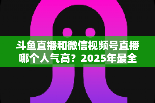 斗鱼直播和微信视频号直播哪个人气高？2025年最全平台人气对比与选择指南