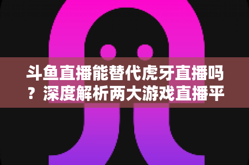 斗鱼直播能替代虎牙直播吗？深度解析两大游戏直播平台的竞争格局与未来走向