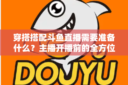 穿搭搭配斗鱼直播需要准备什么?主播开播前的全方位准备清单与实战攻略 穿搭搭配斗鱼直播需要准备什么?主播开播前的全方位准备清单与实战攻略