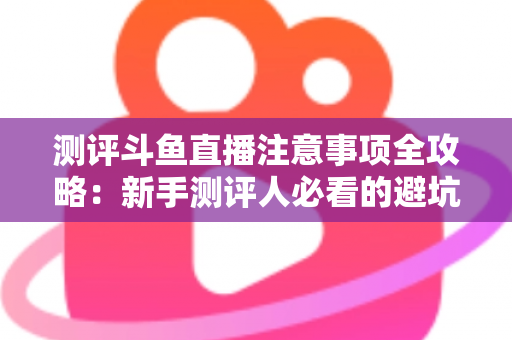 测评斗鱼直播注意事项全攻略：新手测评人必看的避坑指南与实操要点解析