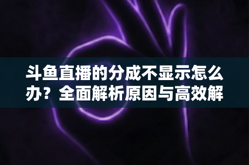 斗鱼直播的分成不显示怎么办？全面解析原因与高效解决方案，助主播快速找回收益