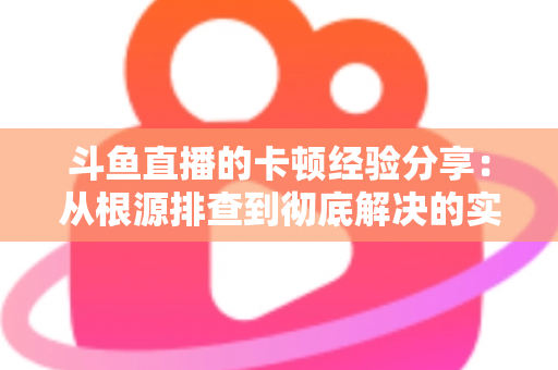 斗鱼直播的卡顿经验分享：从根源排查到彻底解决的实用指南