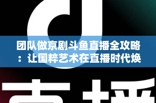 团队做京剧斗鱼直播全攻略：让国粹艺术在直播时代焕发新光彩