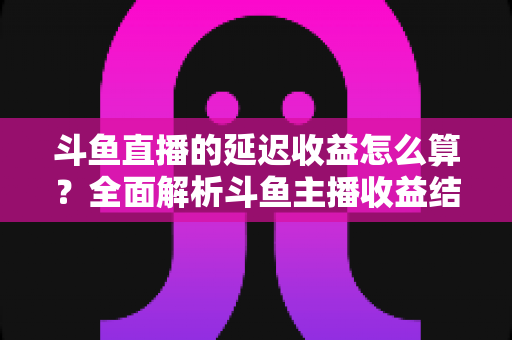 斗鱼直播的延迟收益怎么算？全面解析斗鱼主播收益结算规则、分成比例与提现流程
