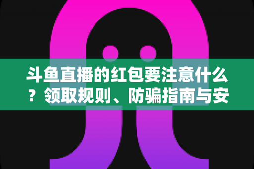 斗鱼直播的红包要注意什么？领取规则、防骗指南与安全须知全解析