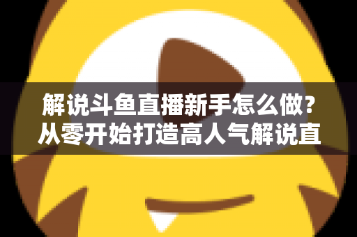 解说斗鱼直播新手怎么做？从零开始打造高人气解说直播间的全方位实战指南