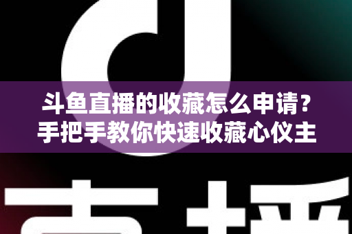 斗鱼直播的收藏怎么申请？手把手教你快速收藏心仪主播的完整指南