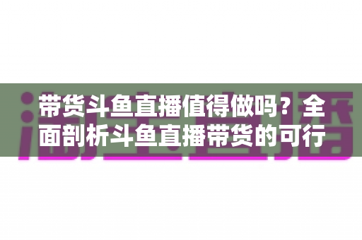 带货斗鱼直播值得做吗？全面剖析斗鱼直播带货的可行性、优势与运营策略