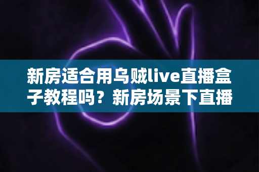 新房适合用乌贼live直播盒子教程吗？新房场景下直播盒子安装使用全解析