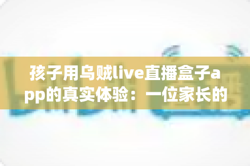 孩子用乌贼live直播盒子app的真实体验：一位家长的深度测评与安全使用心得分享