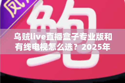 乌贼live直播盒子专业版和有线电视怎么选？2025年家庭观影设备最全选购指南
