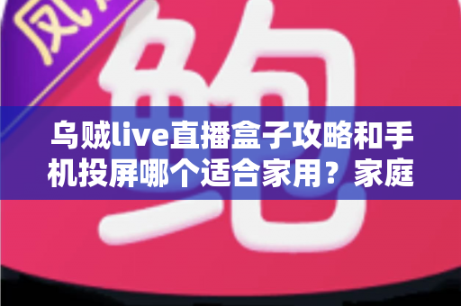 乌贼live直播盒子攻略和手机投屏哪个适合家用？家庭大屏观影方案全面对比指南