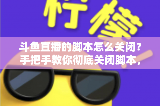 斗鱼直播的脚本怎么关闭?手把手教你彻底关闭脚本,告别卡顿、弹窗与自动运行烦恼 斗鱼直播的脚本怎么关闭?手把手教你彻底关闭脚本,告别卡顿、弹窗与自动运行烦恼