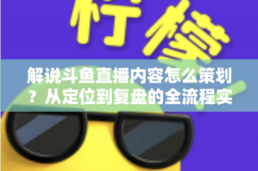 解说斗鱼直播内容怎么策划？从定位到复盘的全流程实战指南，助你打造高人气直播间