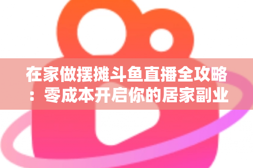 在家做摆摊斗鱼直播全攻略：零成本开启你的居家副业新风口