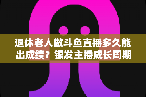 退休老人做斗鱼直播多久能出成绩？银发主播成长周期与提速攻略全解析