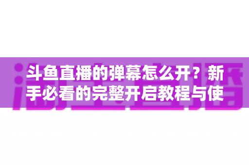 斗鱼直播的弹幕怎么开？新手必看的完整开启教程与使用指南