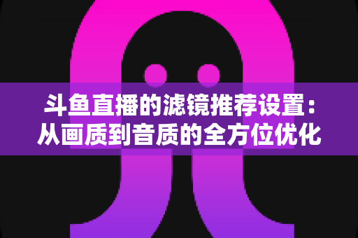 斗鱼直播的滤镜推荐设置：从画质到音质的全方位优化指南