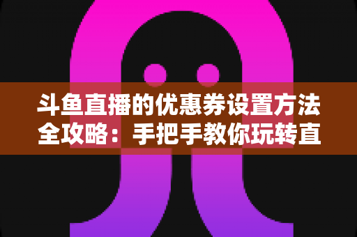 斗鱼直播的优惠券设置方法全攻略：手把手教你玩转直播间营销利器