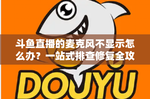 斗鱼直播的麦克风不显示怎么办？一站式排查修复全攻略，让您的直播声音快速恢复正常