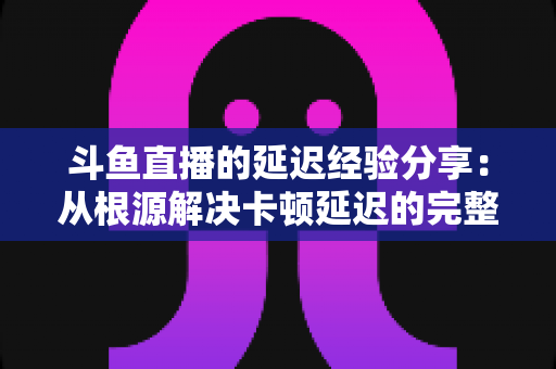 斗鱼直播的延迟经验分享：从根源解决卡顿延迟的完整优化指南