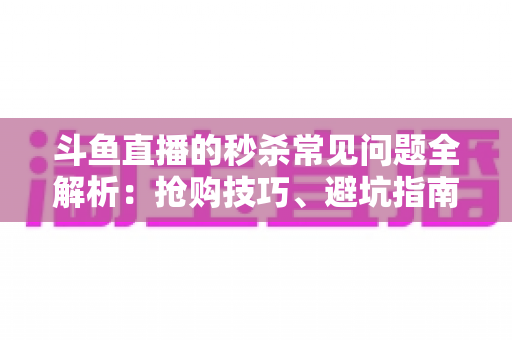 斗鱼直播的秒杀常见问题全解析：抢购技巧、避坑指南与高频疑问一站式解答