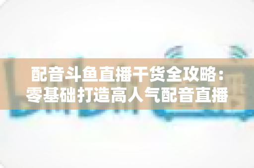 配音斗鱼直播干货全攻略：零基础打造高人气配音直播间的实战秘籍