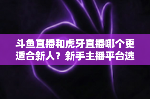 斗鱼直播和虎牙直播哪个更适合新人？新手主播平台选择深度解析与避坑指南