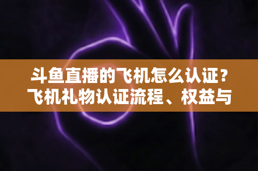 斗鱼直播的飞机怎么认证？飞机礼物认证流程、权益与常见问题全解析