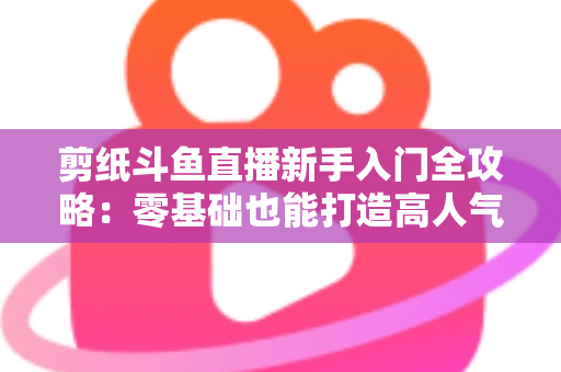 剪纸斗鱼直播新手入门全攻略：零基础也能打造高人气剪纸直播间