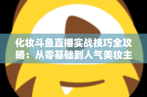 化妆斗鱼直播实战技巧全攻略：从零基础到人气美妆主播的进阶宝典