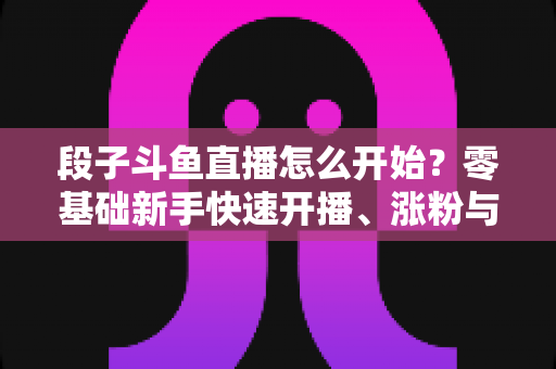 段子斗鱼直播怎么开始？零基础新手快速开播、涨粉与变现全攻略