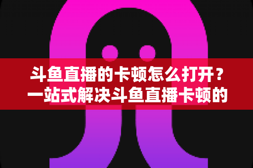 斗鱼直播的卡顿怎么打开？一站式解决斗鱼直播卡顿的完整设置教程与优化指南