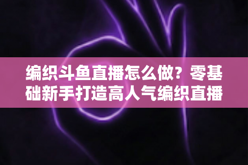 编织斗鱼直播怎么做？零基础新手打造高人气编织直播间的完整实战攻略