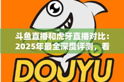 斗鱼直播和虎牙直播对比：2025年最全深度评测，看完你就知道该选哪个直播平台