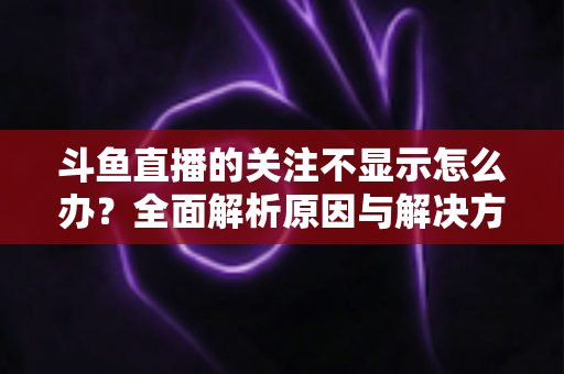 斗鱼直播的关注不显示怎么办？全面解析原因与解决方法指南