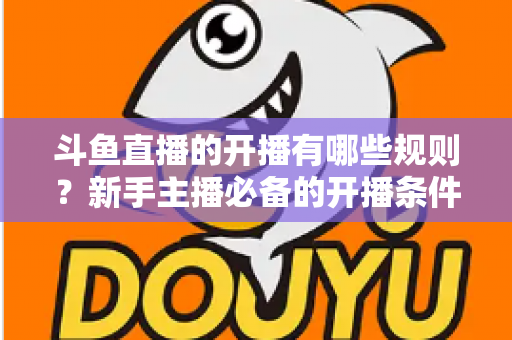 斗鱼直播的开播有哪些规则?新手主播必备的开播条件与合规指南全解析 斗鱼直播的开播有哪些规则?新手主播必备的开播条件与合规指南全解析